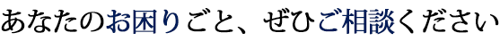 あなたのお困りごと、ぜひご相談ください
